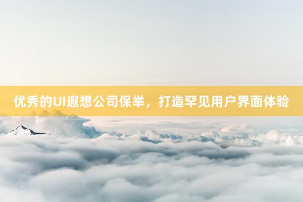 优秀的UI遐想公司保举，打造罕见用户界面体验