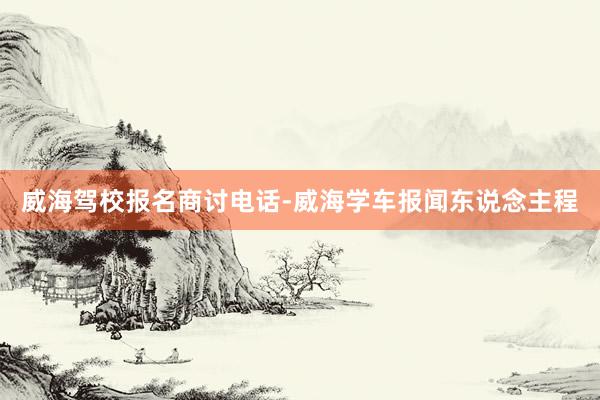 威海驾校报名商讨电话-威海学车报闻东说念主程