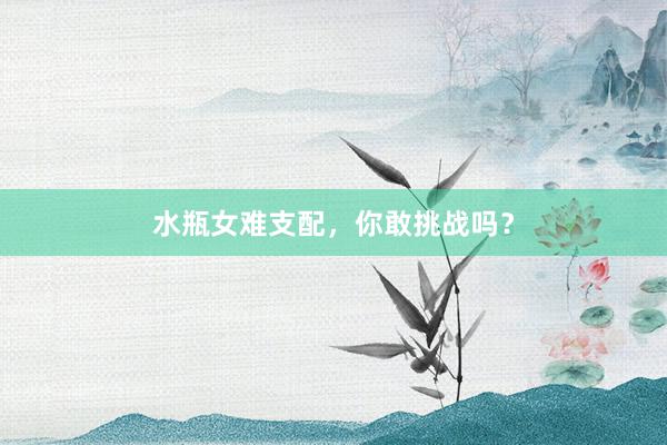 水瓶女难支配，你敢挑战吗？
