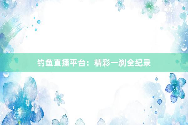 钓鱼直播平台：精彩一刹全纪录